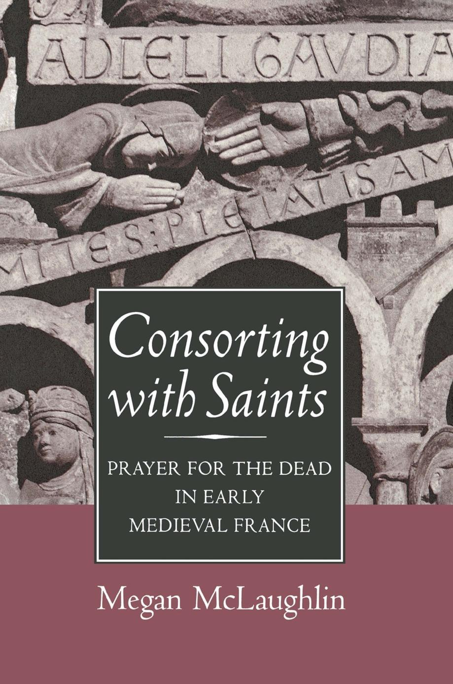 Consorting with Saints: Prayer for the Dead in Early Medieval France by Megan McLaughlin