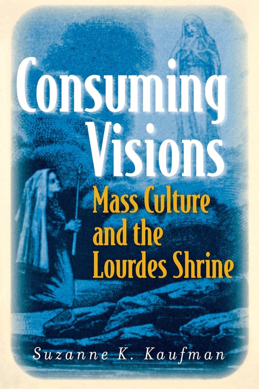 Consuming Visions: Mass Culture and the Lourdes Shrine by Suzanne K. Kaufman