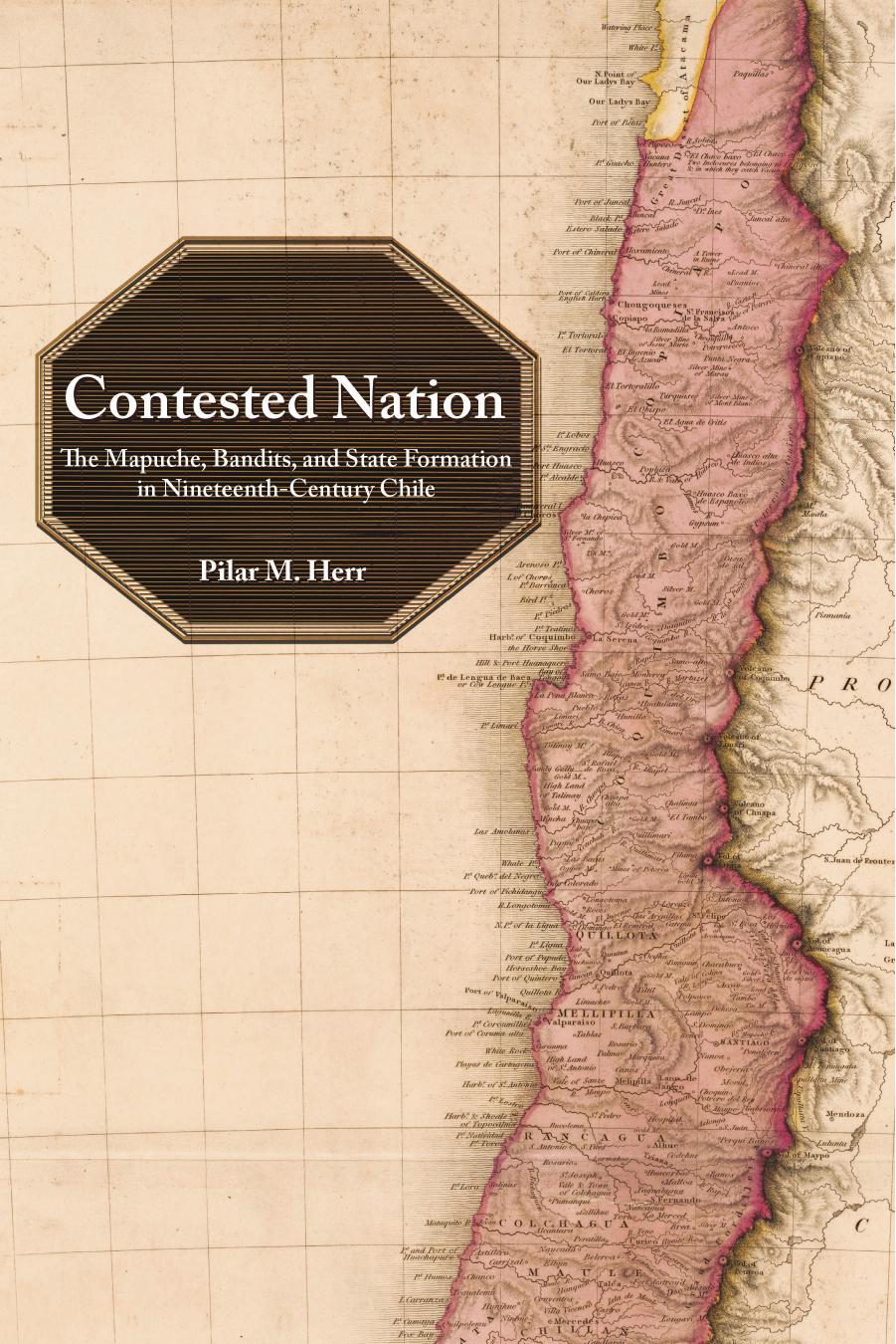 Contested Nation: The Mapuche, Bandits, and State Formation in Nineteenth-Century Chile by Pilar M. Herr