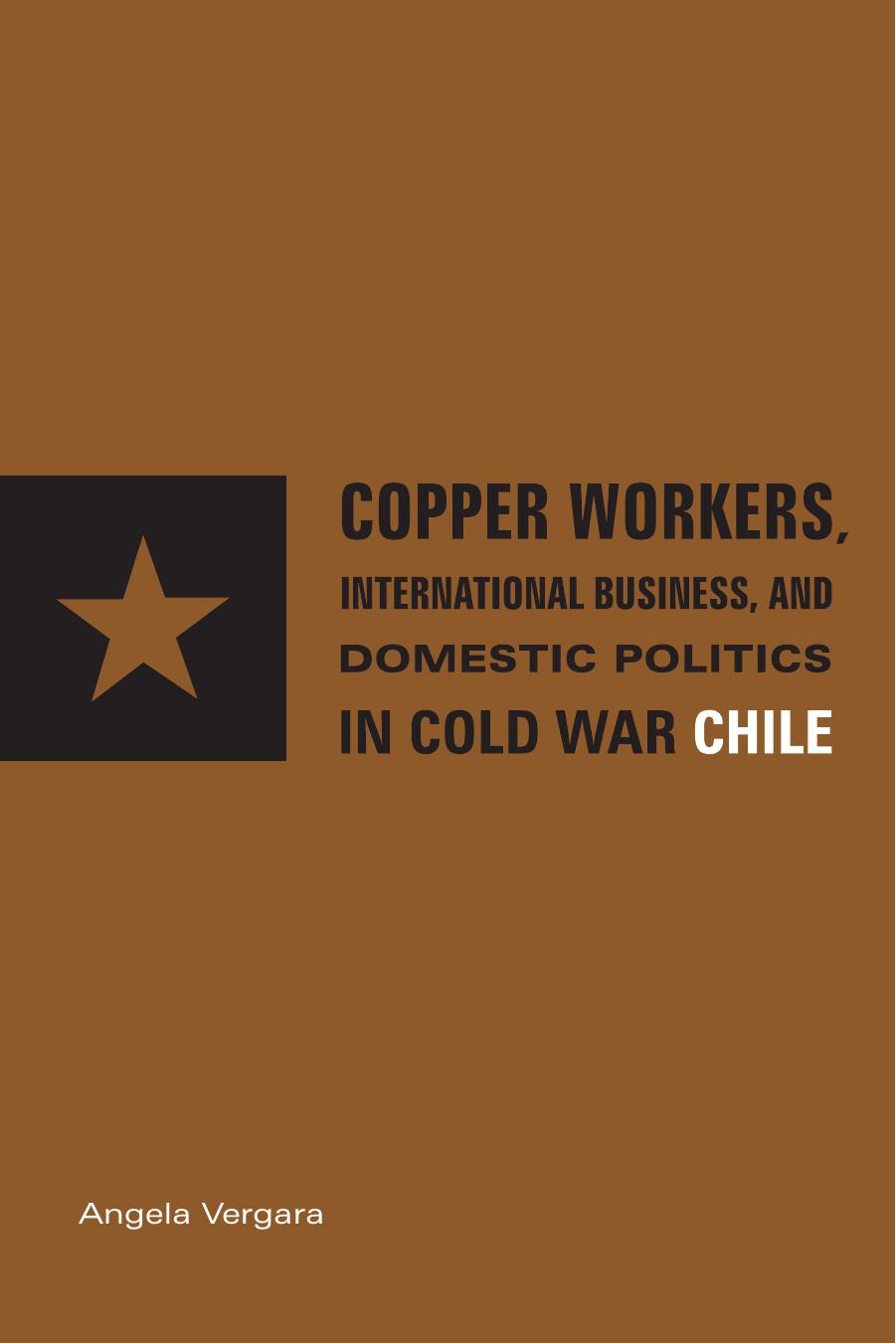 Copper Workers, International Business, and Domestic Politics in Cold War Chile by Angela Vergara