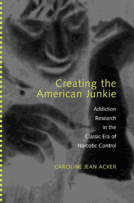 Creating the American Junkie: Addiction Research in the Classic Era of Narcotic Control by Caroline Jean Acker