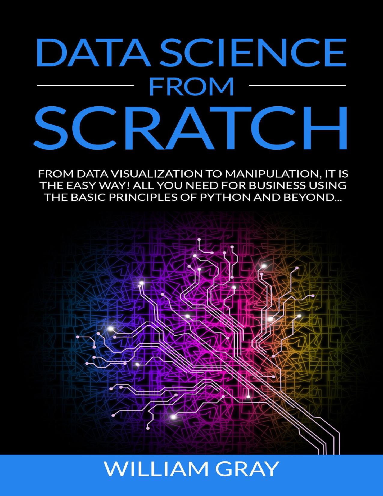 DATA SCIENCE FROM SCRATCH: From Data Visualization To Manipulation. It Is The Easy Way! All You Need For Business Using The Basic Principles Of Python And Beyond [REVISED & EXPANDED EDITION] by WILLIAM GRAY