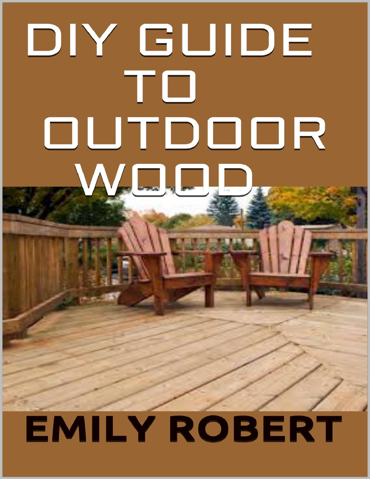 DIY Guide To Outdoor Wood: A Complete Easy-to-Build Step-by-Step Projects by Emily Robert