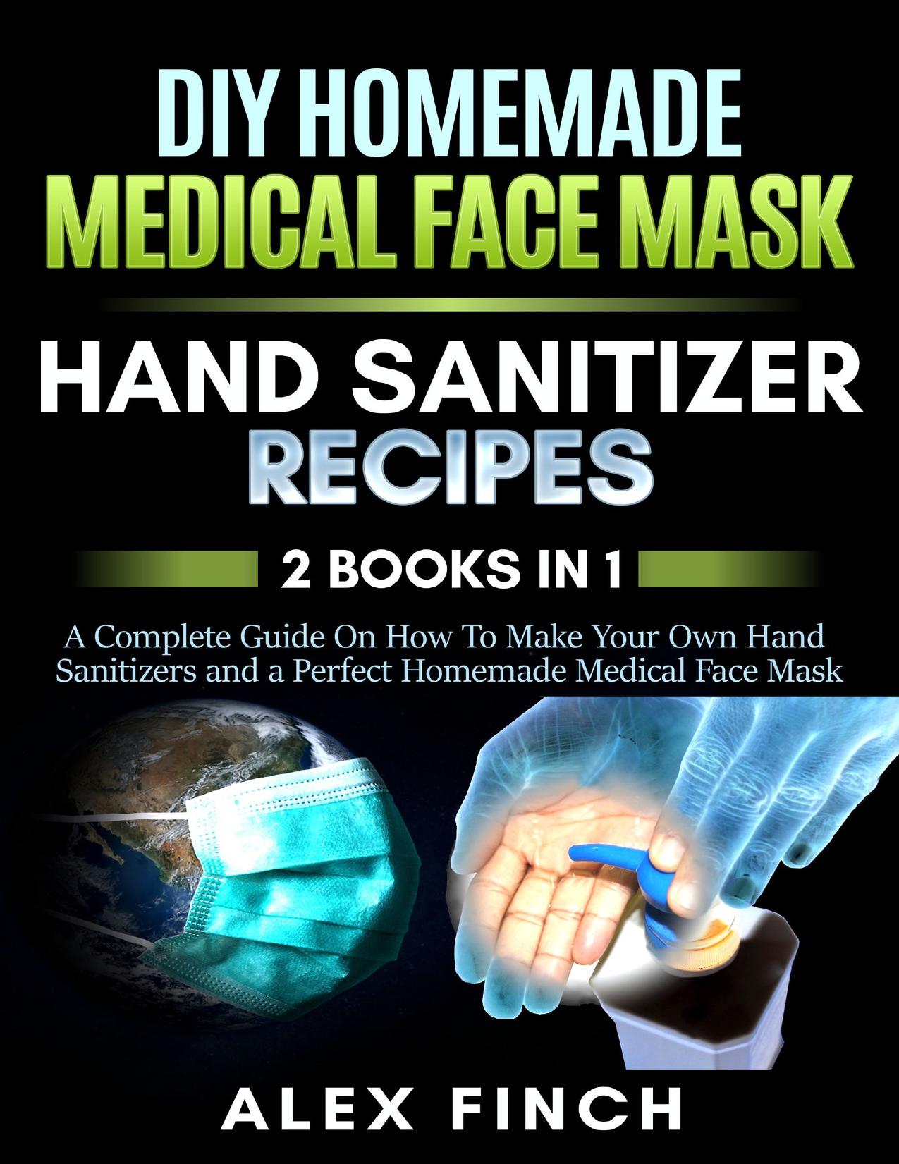 DIY Homemade Medical Face Mask and a Perfect Hand Sanitizer: 2 Books in 1: A Complete Guide On How To Make Your Own Hand Sanitizers and a Perfect Homemade Medical Face Mask by Finch Alex