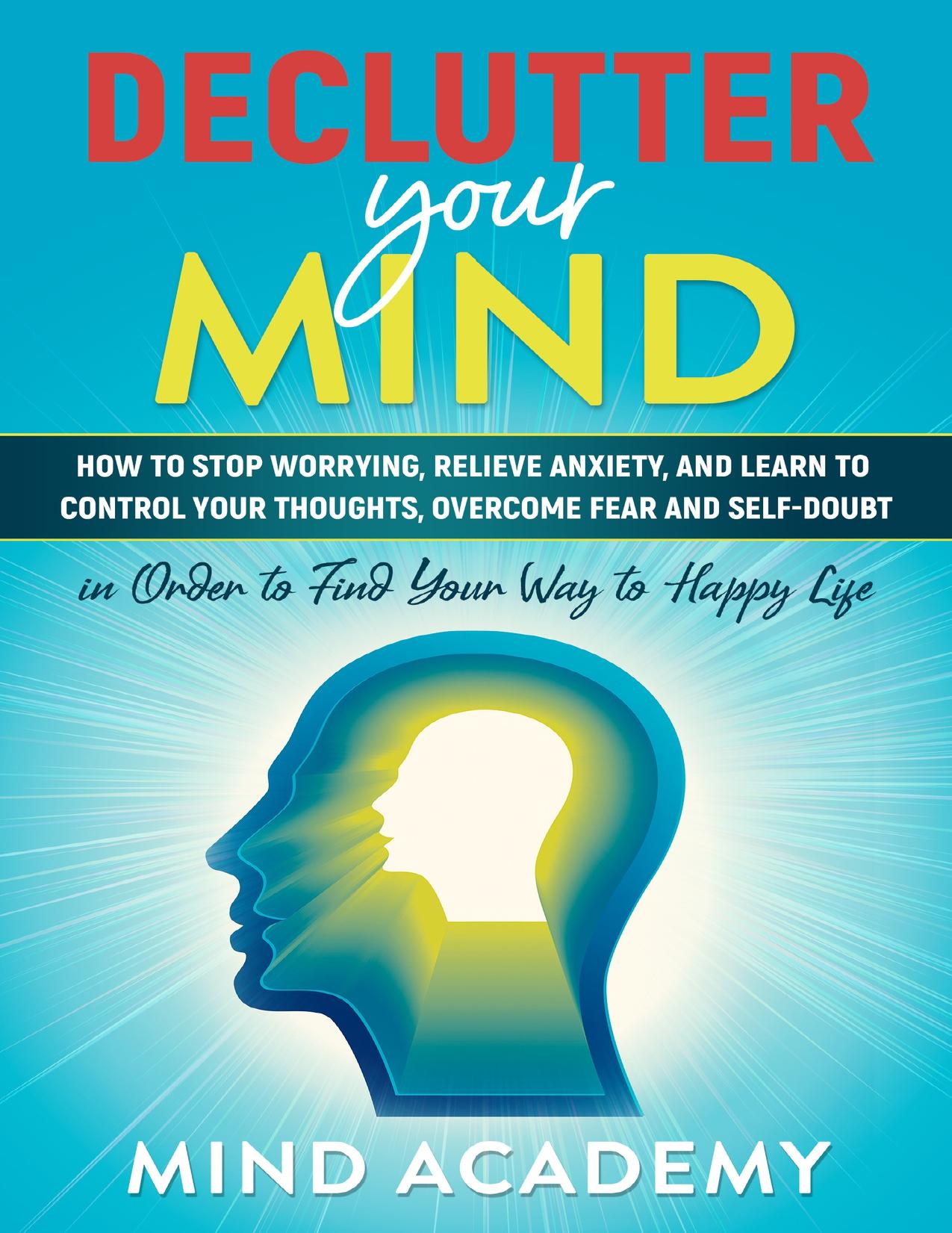 Declutter Your Mind: How to Stop Worrying, Relieve Anxiety, and Learn to Control Your Thoughts, Overcome Fear and Self-Doubt in Order to Find Your Way to Happy Life by Academy Mind