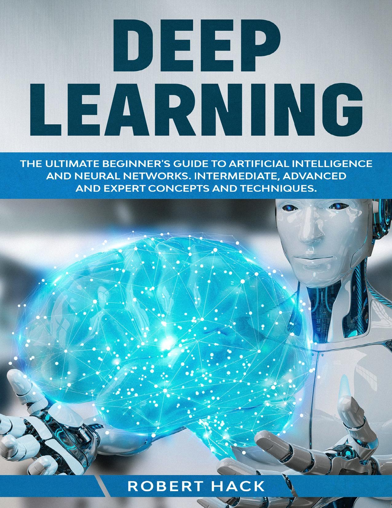 Deep Learning: The Ultimate Beginner's Guide to Artificial Intelligence and Neural Networks. Intermediate, Advanced and Expert Concepts and Techniques. by Hack Robert