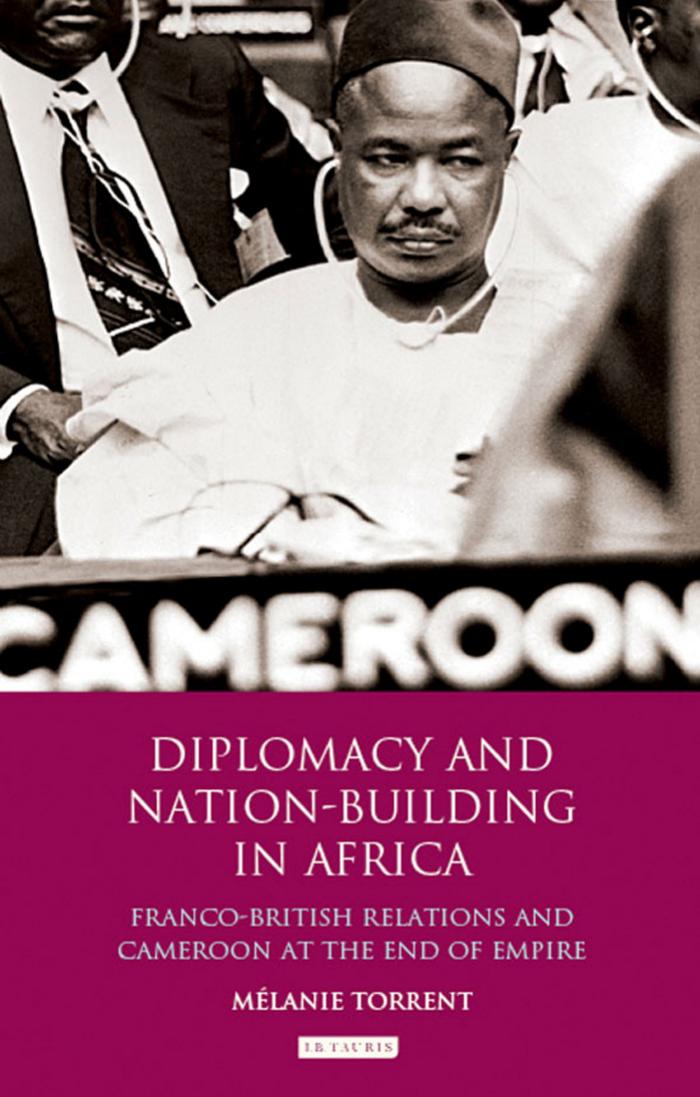 Diplomacy and Nation-Building in Africa: Franco-British relations and Cameroon at the End of Empire by Melanie Torrent
