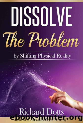 Dissolve The Problem: by Shifting Physical Reality by Richard Dotts