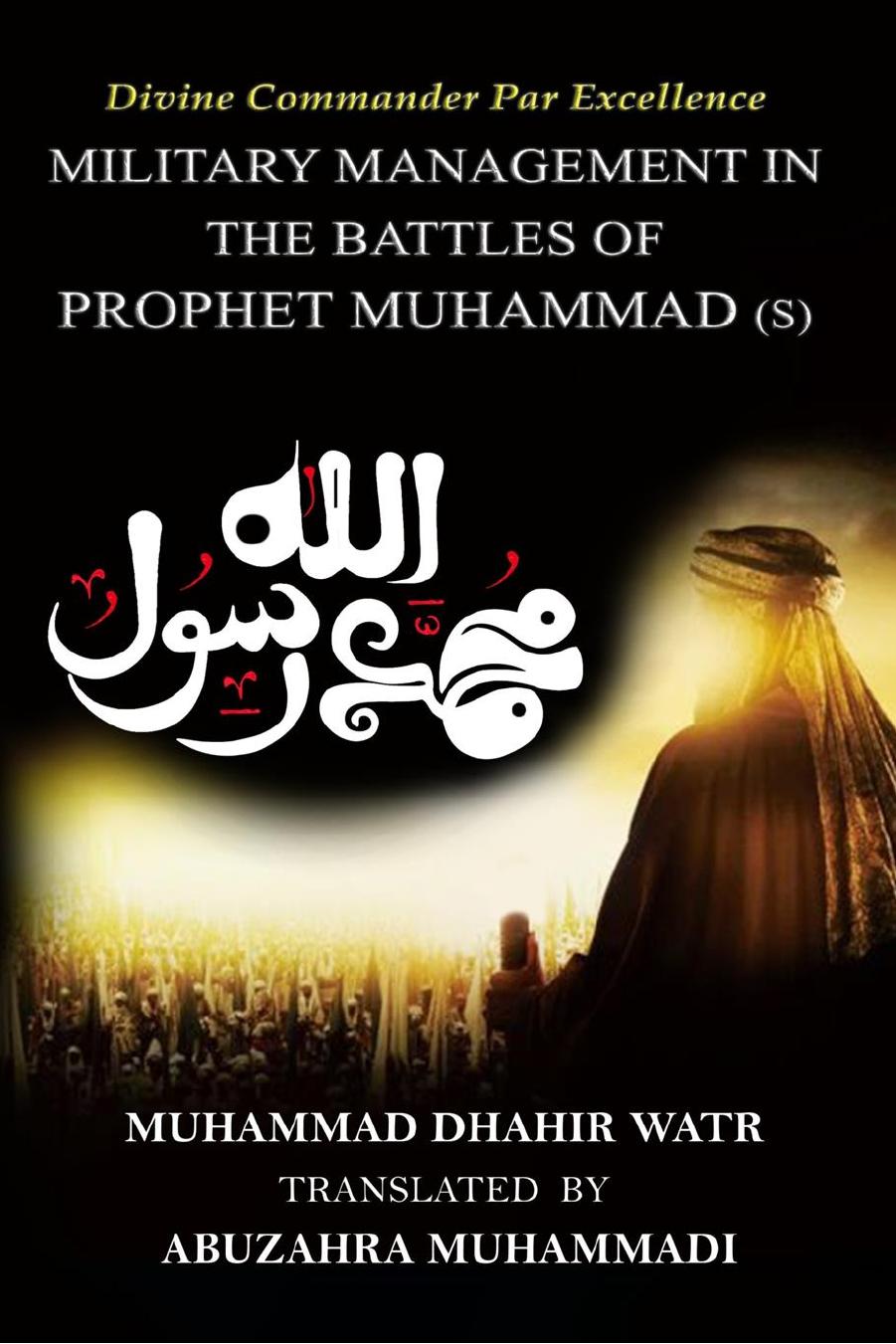 Divine Commander Par Excellence - Military Management in the Battles of the Prophet (s) Muhammad by Muhammad Dhāhir Watr