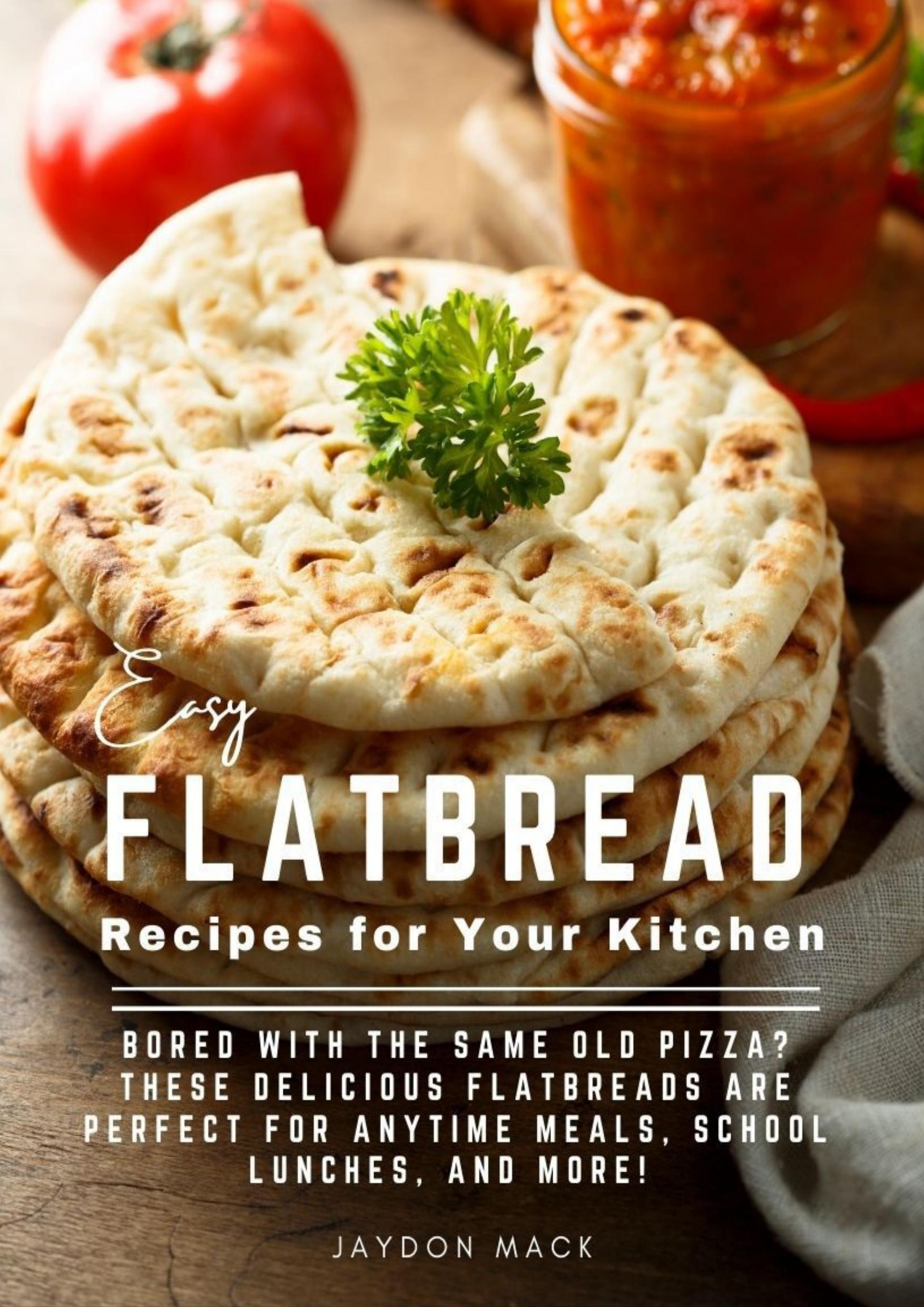 Easy Flatbread Recipes for Your Kitchen: Bored With The Same Old Pizza? These Delicious Flatbreads Are Perfect For Anytime Meals, School Lunches, And More! by Mack Jaydon