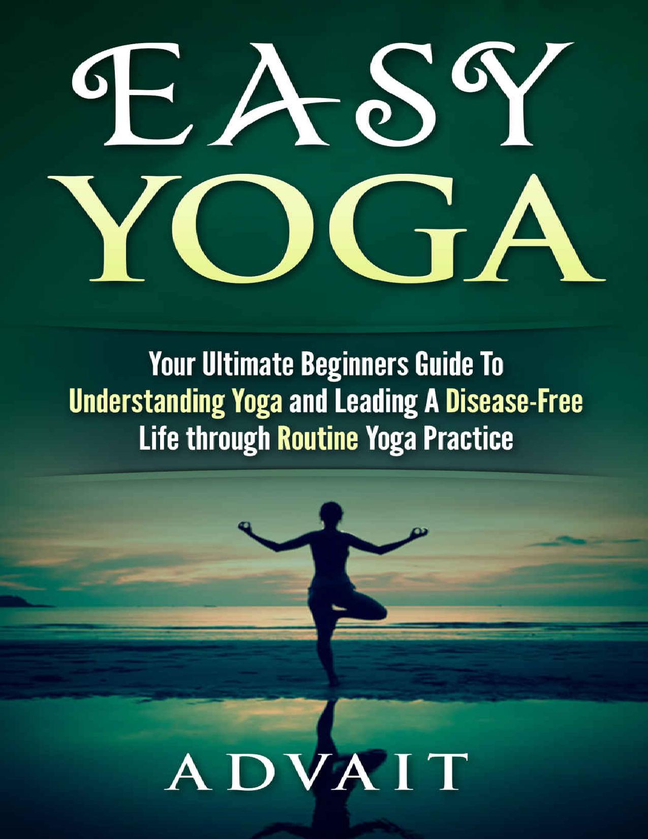 Easy Yoga: Your Ultimate Beginners Guide to Understanding Yoga and Leading a Disease-Free Life through Routine Yoga Practice by Advait