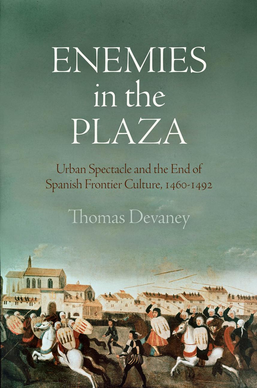 Enemies in the Plaza: Urban Spectacle and the End of Spanish Frontier Culture, 1460-1492 by Thomas Devaney