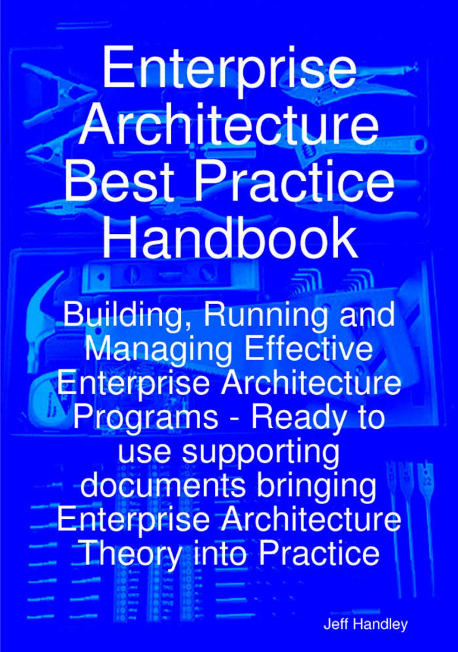 Enterprise Architecture Best Practice Handbook: Building, Running and Managing Effective Enterprise Architecture Programs - Ready to use supporting documents ... Enterprise Archite by Jeff Handley