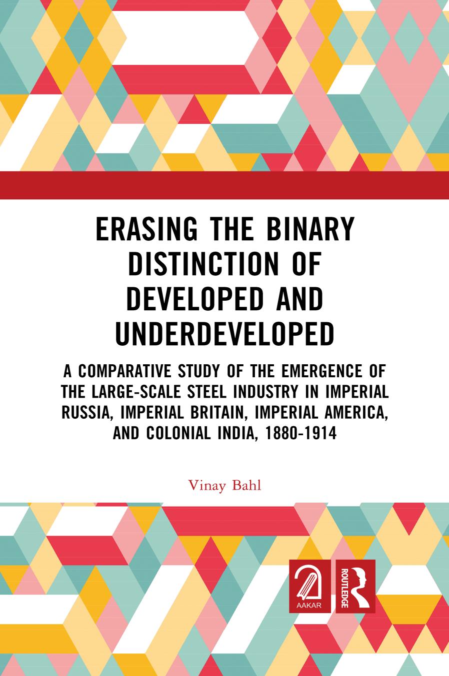 Erasing the Binary Distinction of Developed and Underdeveloped: A Comparative Study of the Emergence of the Large-Scale Steel Industry in Imperial ... America, and Colonial India, 1880-1914 by Vinay Bahl