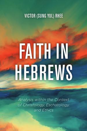 Faith in Hebrews: Analysis within the Context of Christology, Eschatology, and Ethics by Victor (Sung Yul) Rhee