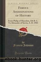 Famous Assassinations of History from Philip of Macedon, 336 B. C., to Alexander of Servia, A. D. 1903 by Francis Johnson