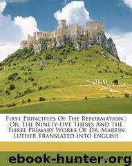 First Principles of the Reformation: Or, the Ninety-Five Theses and the Three Primary Works of Dr. Martin Luther Translated Into English by Luther Martin