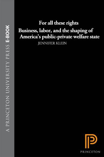 For All These Rights: Business, Labor, and the Shaping of America's Public-Private Welfare State by Jennifer Klein
