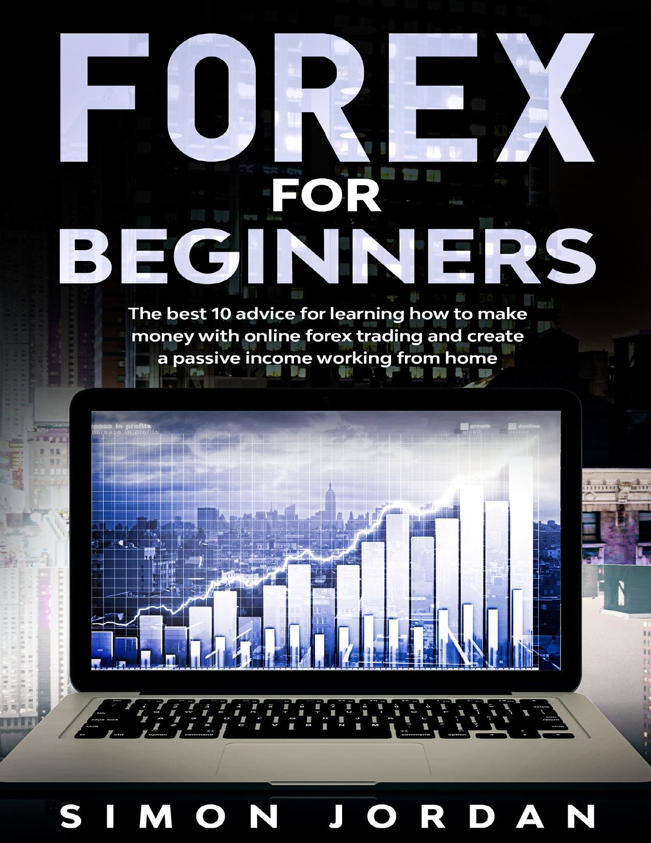 Forex For Beginners: The Best 10 Advice For Learning How To Make Money With Online Forex Trading And Create A Passive Income Working From Home by Jordan Simon
