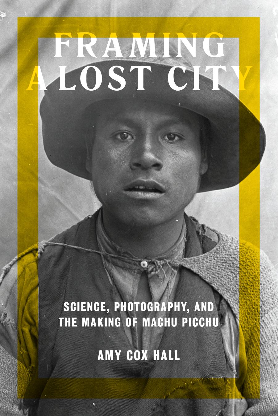 Framing a Lost City: Science, Photography, and the Making of Machu Picchu by Amy Cox Hall