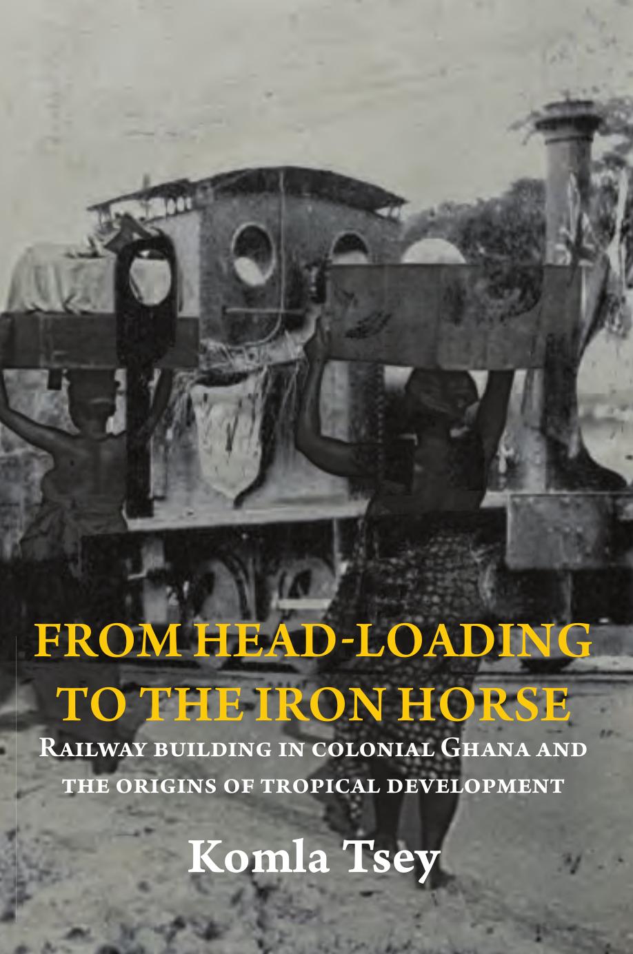 From Head-Loading to the Iron Horse: Railway Building in Colonial Ghana and the Origins of Tropical Development by Komla Tsey