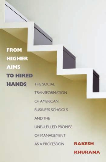 From Higher Aims to Hired Hands: The Social Transformation of American Business Schools and the Unfulfilled Promise of Management as a Profession by Rakesh Khurana