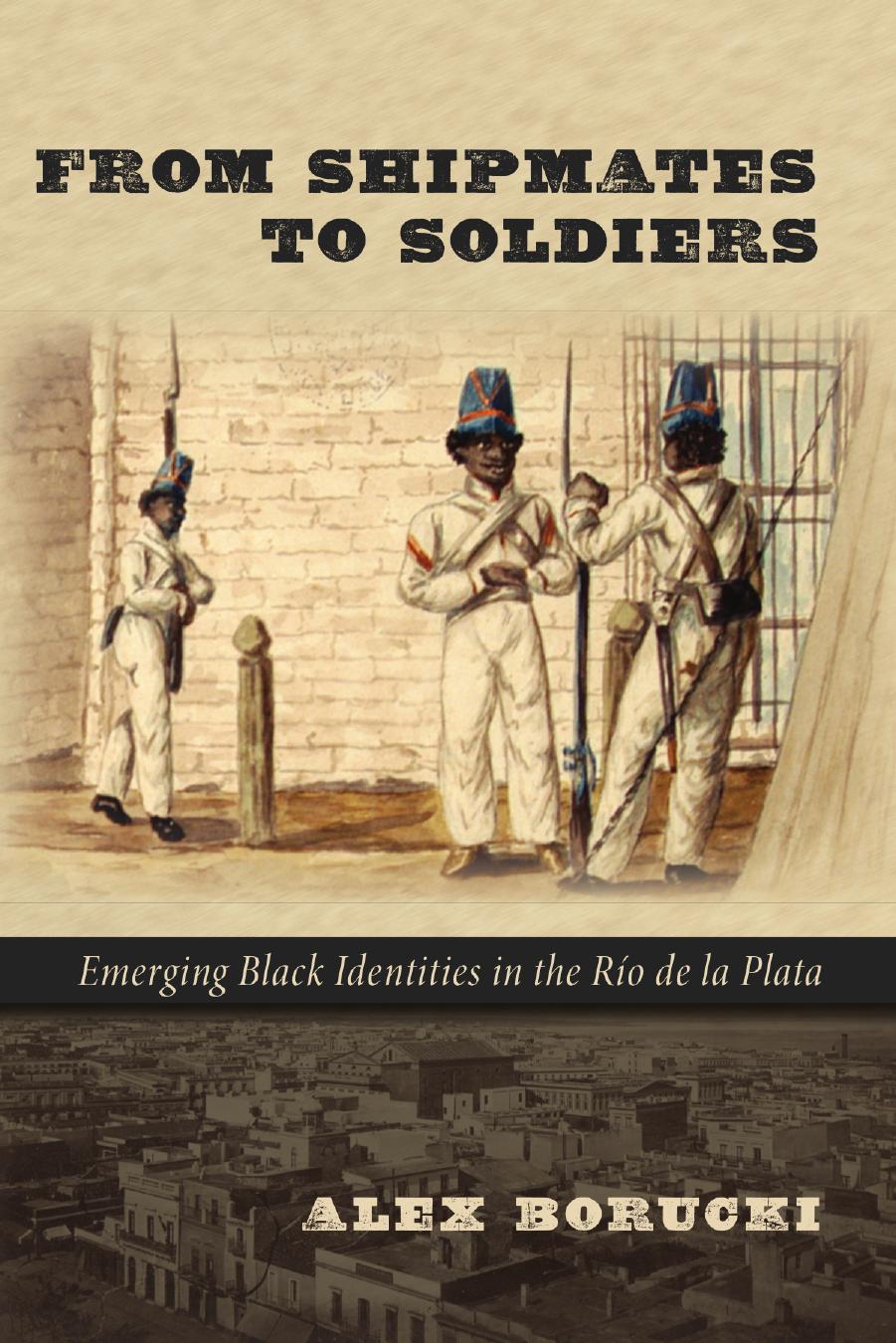 From Shipmates to Soldiers: Emerging Black Identities in the RÃ­o de la Plata by Alex Borucki