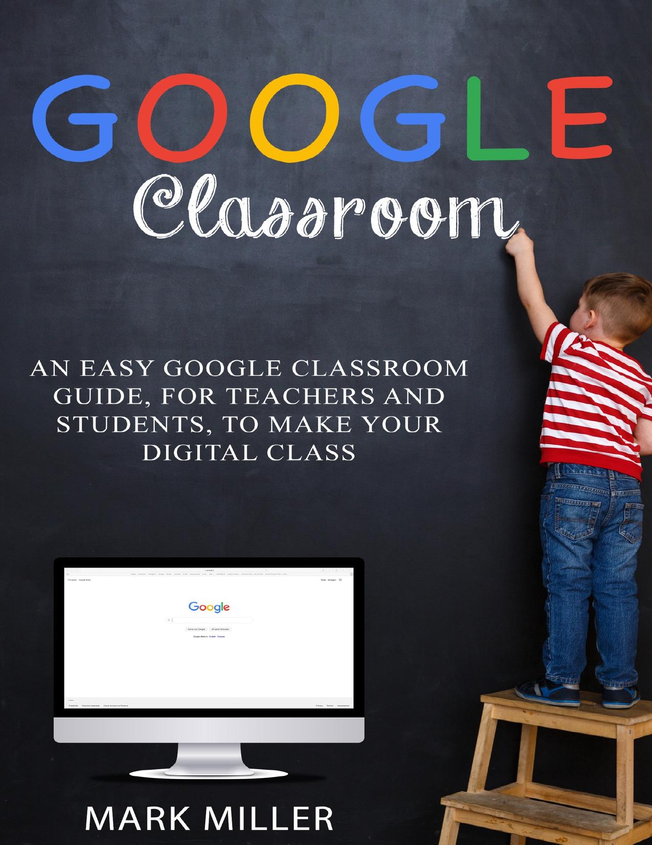 GOOGLE CLASSROOM: An Easy Google Classroom Guide, For Teachers and Students, to Make Your Digital Class by Miller Mark