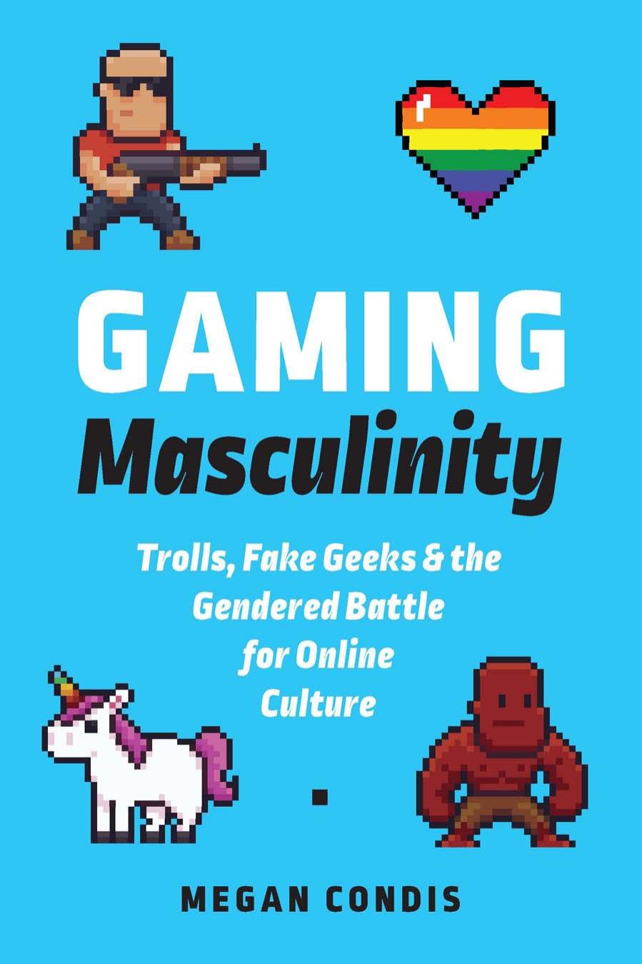 Gaming Masculinity: Trolls, Fake Geeks, and the Gendered Battle for Online Culture by Megan Condis