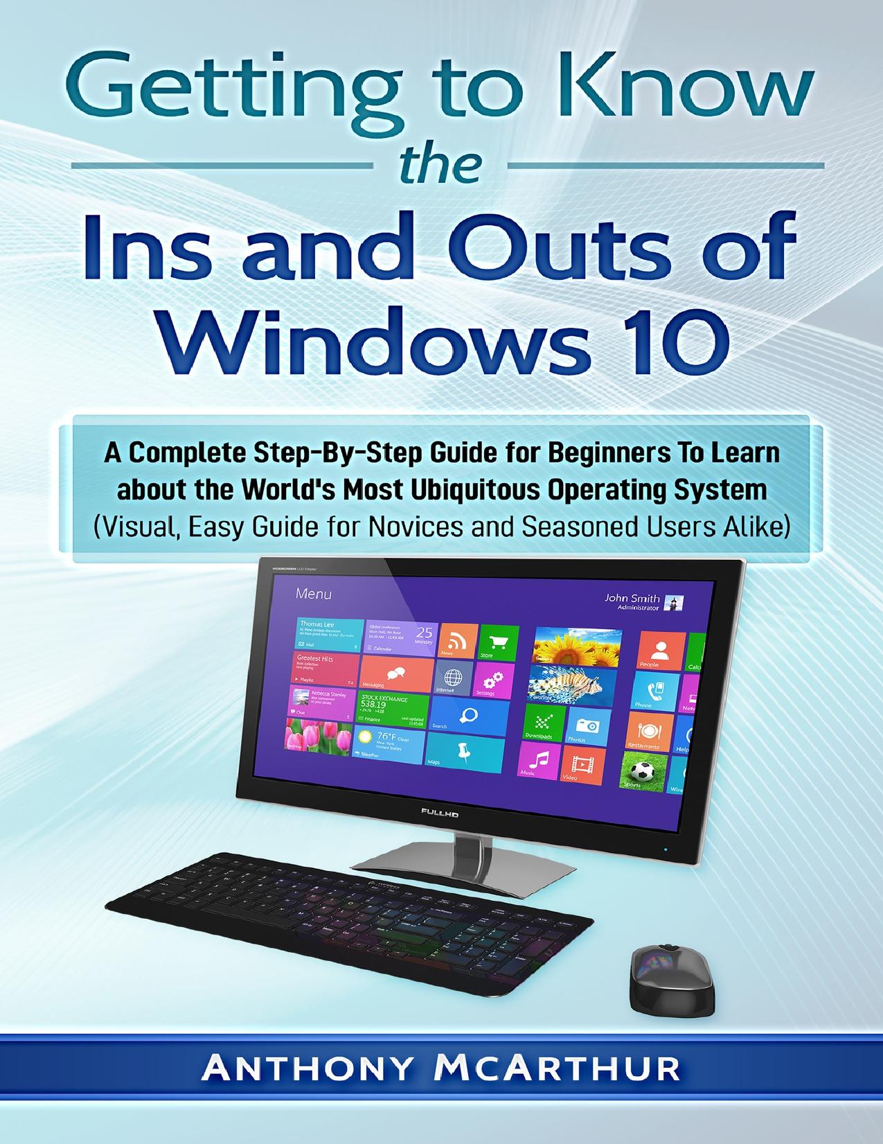 Getting to Know the Ins and Outs of Windows 10: A Complete Step-By-Step Guide for Beginners To Learn about the World's Most Ubiquitous Operating System (Visual Easy Guide) by McArthur Anthony