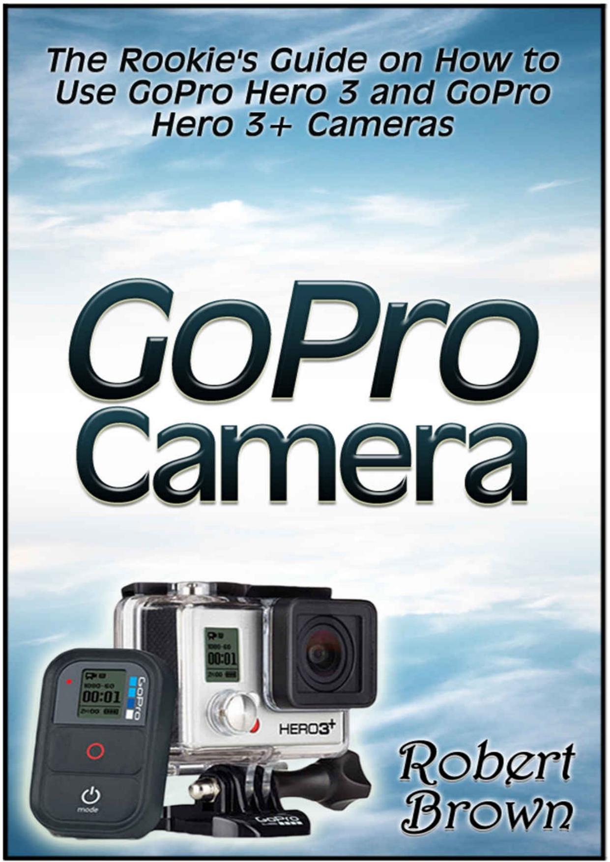 GoPro Camera: The Rookie's Guide on How to Use GoPro Hero 3 and GoPro Hero 3+ Cameras (GoPro Camera, GoPro hero, GoPro cameras for dummies) by Robert Brown