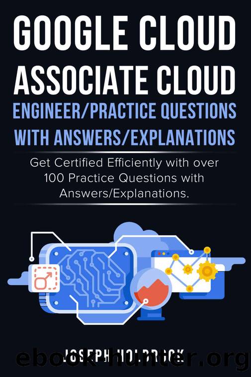 Google Cloud Associate Cloud Engineer - 100 Practice Exams and Answers: Get Certified in Google Cloud Efficiently (Google Cloud Certification Series Book 5) by Joseph Holbrook