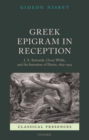 Greek Epigram in Reception: J. A. Symonds, Oscar Wilde, and the Invention of Desire, 1805-1929 by Gideon Nisbet
