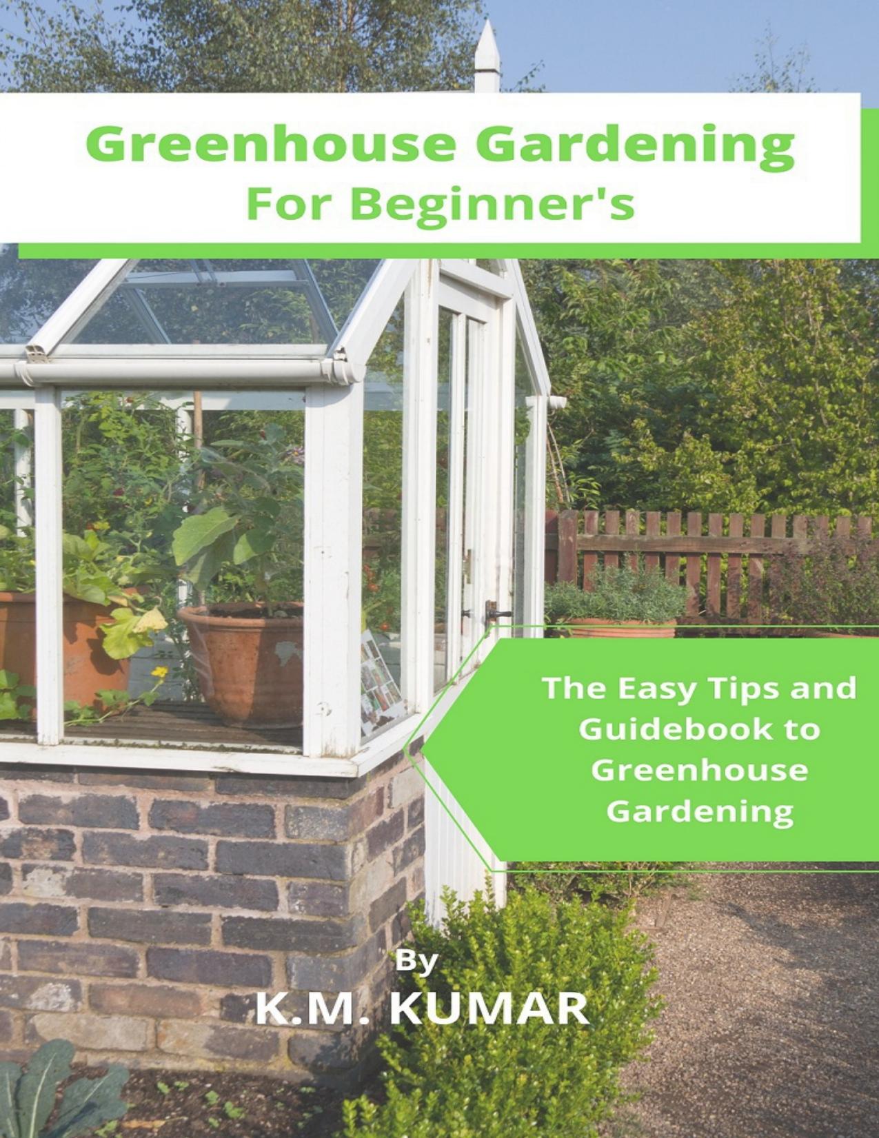 Greenhouse Gardening For Beginner's: The Easy Tips and Guidebook to Greenhouse Gardening by KUMAR K.M