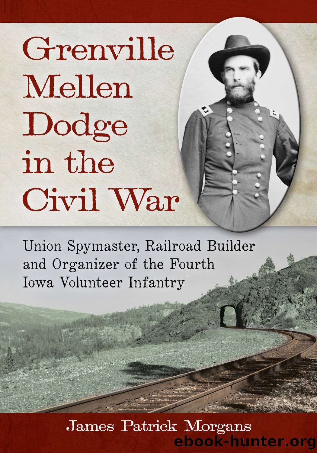 Grenville Mellen Dodge in the Civil War: Union Spymaster, Railroad Builder and Organizer of the Fourth Iowa Volunteer Infantry by James Patrick Morgans