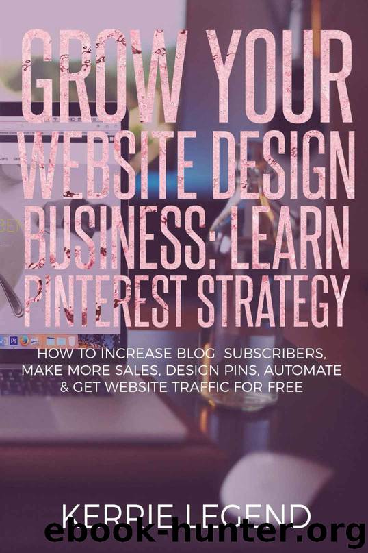 Grow Your Website Design Business: Learn Pinterest Strategy: How to Increase Blog Subscribers, Make More Sales, Design Pins, Automate & Get Website Traffic for Free by Kerrie Legend