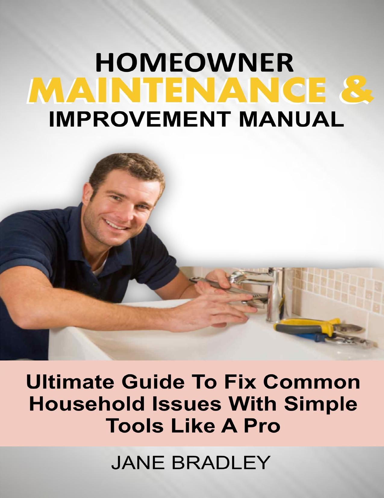 HOMEOWNER MAINTENANCE & IMPROVEMENT MANUAL: Ultimate Guide To Fix Common Household Issues With Simple Tools Like A Pro by BRADLEY JANE