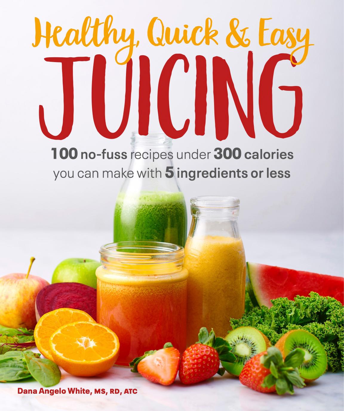 Healthy, Quick & Easy Juicing: 100 No-Fuss Recipes Under 300 Calories You Can Make with 5 Ingredients or Less by Dana Angelo White MS RD ATC