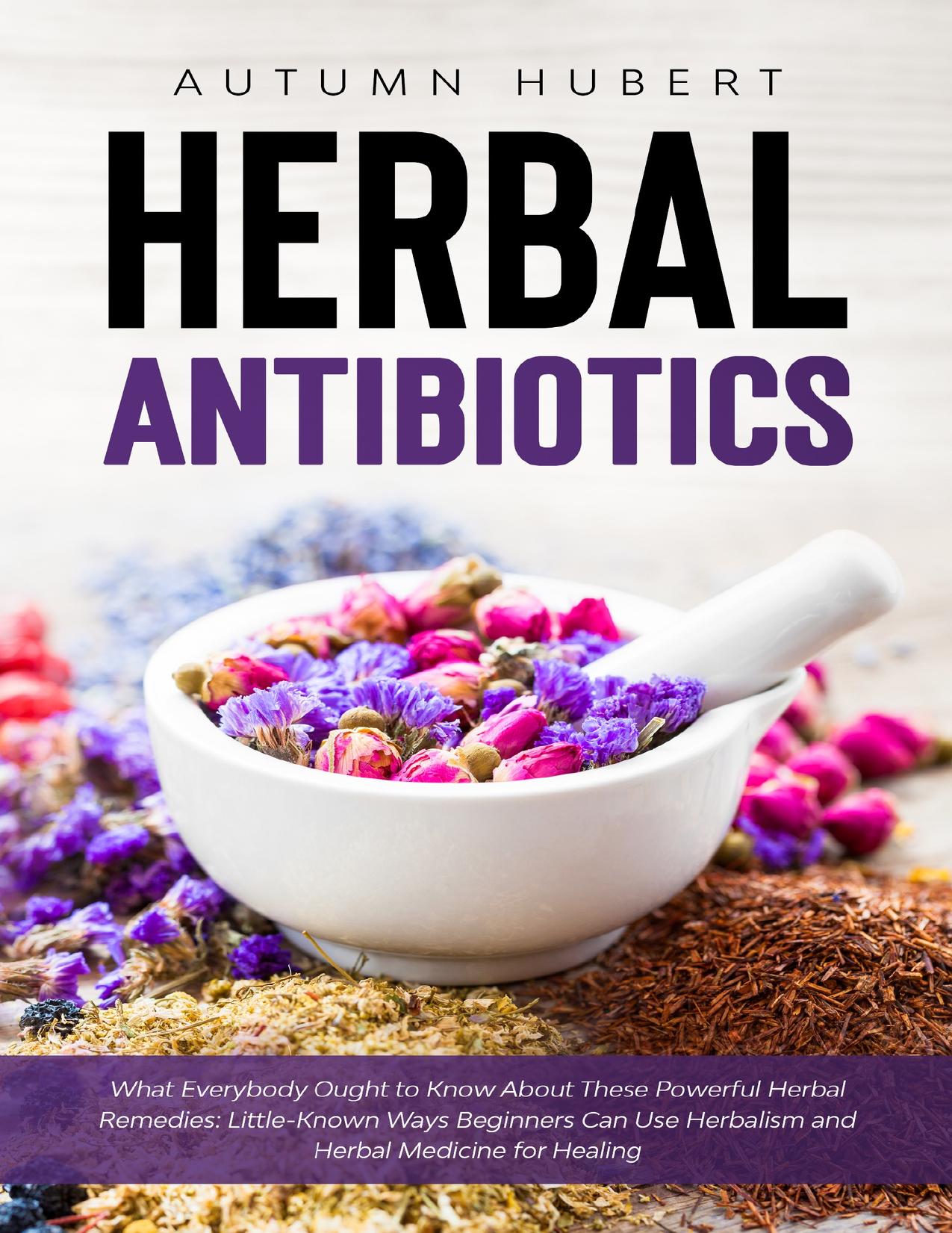 Herbal Antibiotics: What Everybody Ought to Know About These Powerful Herbal Remedies: Little-Known Ways Beginners Can Use Herbalism and Herbal Medicine for Healing by Hubert Autumn