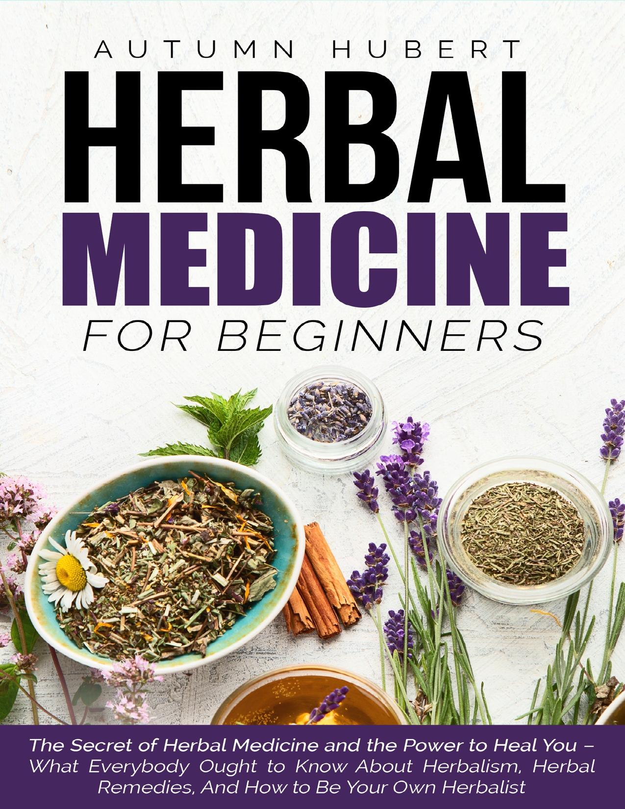 Herbal Medicine for Beginners: The Secret of Herbal Medicine and the Power to Heal You â What Everybody Ought to Know About Herbalism, Herbal Remedies, And How to Be Your Own Herbalist by Hubert Autumn
