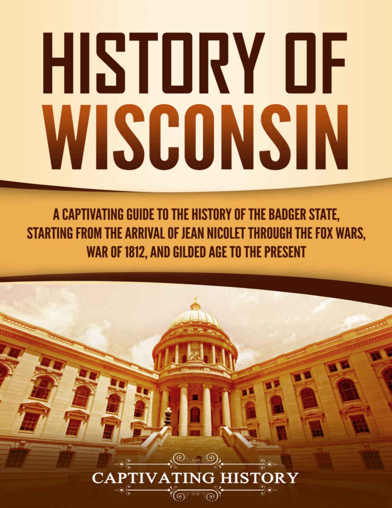 History of Wisconsin: A Captivating Guide to the History of the Badger State, Starting from the Arrival of Jean Nicolet through the Fox Wars, War of 1812, and Gilded Age to the Present by Captivating History