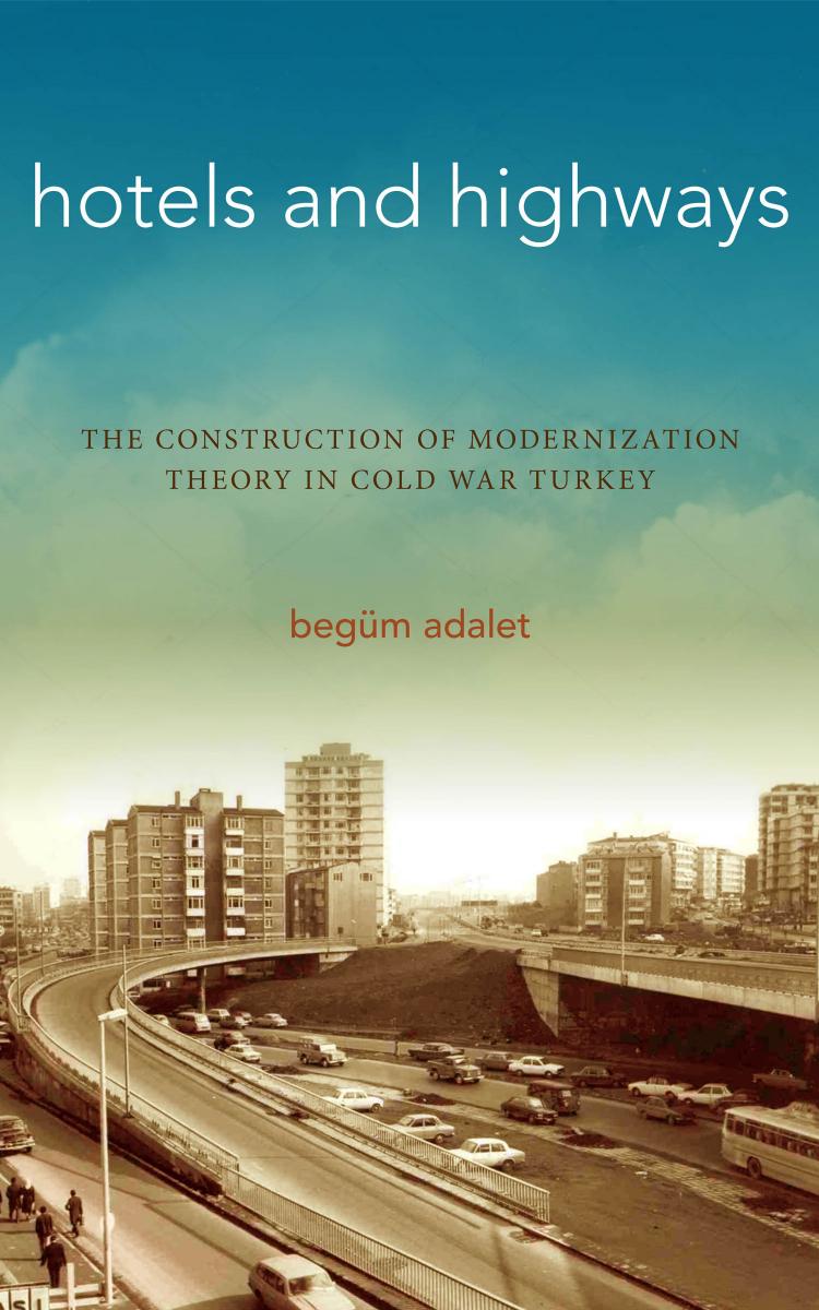 Hotels and Highways : The Construction of Modernization Theory in Cold War Turkey by Begum Adalet