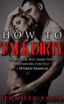 How To Talk Dirty: A How To Talk Dirty Short Guide That Will Make Your Partner Beg For More! + 10 Great Examples by Jennifer Amor