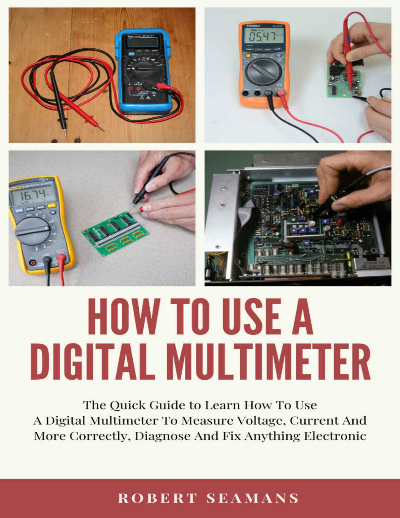 How To Use A Digital Multimeter : The Quick Guide to Learn How To Use A Digital Multimeter To Measure Voltage, Current And More Correctly, Diagnose And Fix Anything Electronic by Robert Seamans