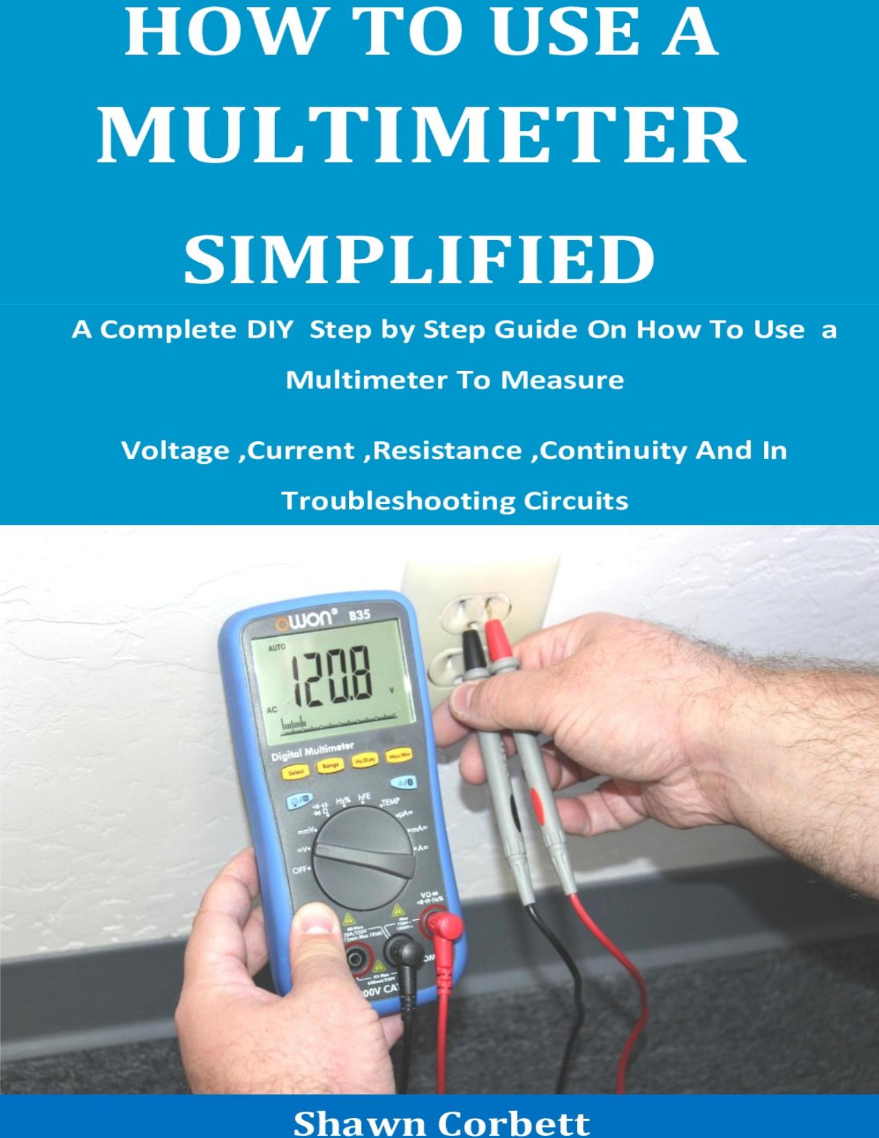 How To Use A Multimeter Simplified: A Complete DIY Step by Step Guide On How To Use a Multimeter To Measure Voltage ,Current ,Resistance ,Continuity And In Troubleshooting Circuits by Corbett Shawn