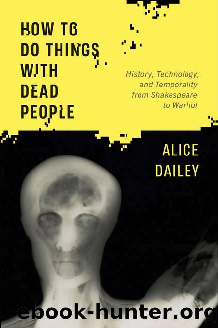 How to Do Things with Dead People: History, Technology, and Temporality from Shakespeare to Warhol by Alice Dailey