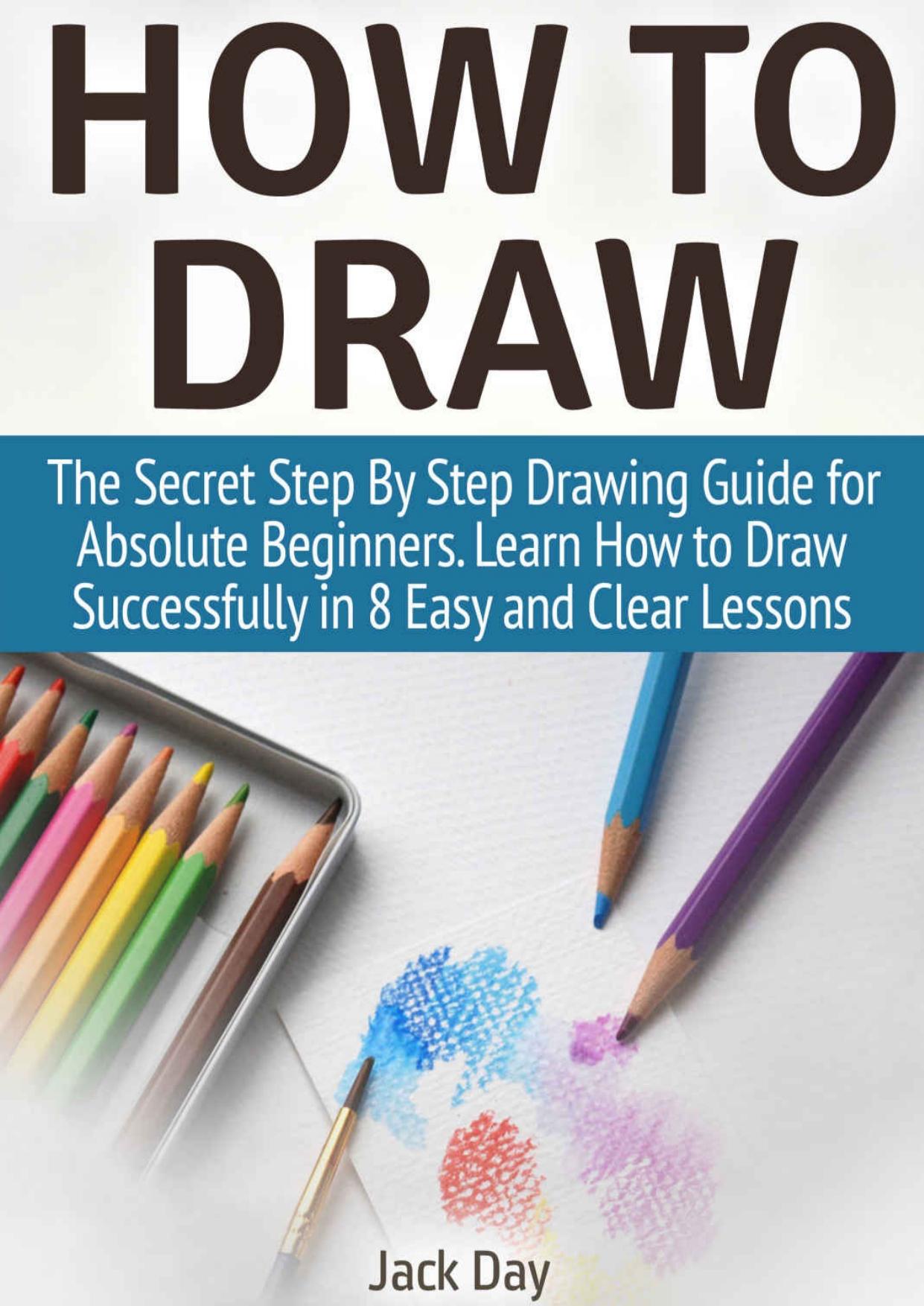 How to Draw: The Secret Step By Step Drawing Guide for Absolute Beginners. Learn How to Draw Successfully in 8 Easy and Clear Lessons (How to Draw, things to draw, drawing) by Jack Day
