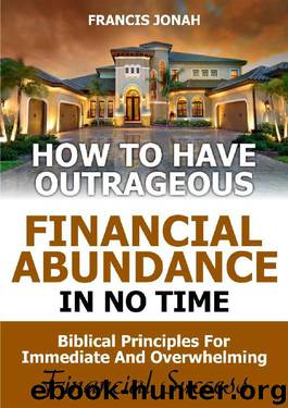 How to Have Outrageous Financial Abundance In No Time::Biblical Principles For Immediate And Overwhelming Financial Success: Wealth Creation,Personal Finance, Budgeting, Make Money,Financial Freedom by FRANCIS JONAH