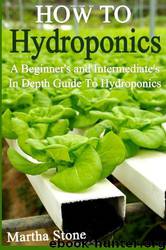 How to Hydroponics: A Beginner's and Intermediate's in Depth Guide to Hydroponics by Martha Stone