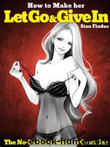 How to Make Her LET GO & GIVE IN: The No-Bullshit Guide to Great Sex by Stan Findus